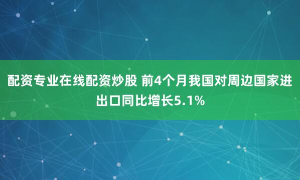 配资专业在线配资炒股 前4个月我国对周边国家进出口同比增长5.1%