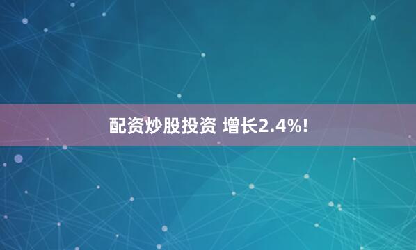 配资炒股投资 增长2.4%!