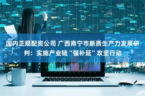 国内正规配资公司 广西南宁市新质生产力发展研判：实施产业链“强补延”攻坚行动