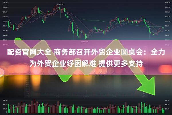 配资官网大全 商务部召开外贸企业圆桌会：全力为外贸企业纾困解难 提供更多支持