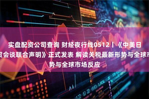 实盘配资公司查询 财经夜行线0512丨《中美日内瓦经贸会谈联合声明》正式发表 解读关税最新形势与全球市场反应