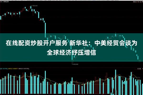 在线配资炒股开户服务 新华社：中美经贸会谈为全球经济纾压增信
