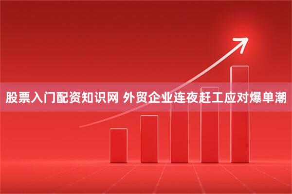 股票入门配资知识网 外贸企业连夜赶工应对爆单潮