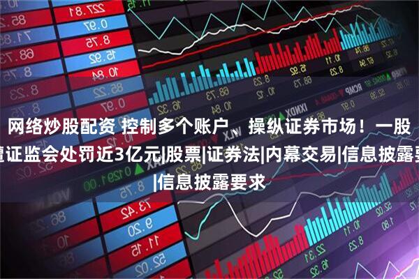 网络炒股配资 控制多个账户、操纵证券市场！一股民遭证监会处罚近3亿元|股票|证券法|内幕交易|信息披露要求
