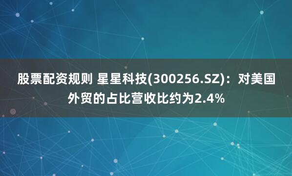 股票配资规则 星星科技(300256.SZ)：对美国外贸的占比营收比约为2.4%