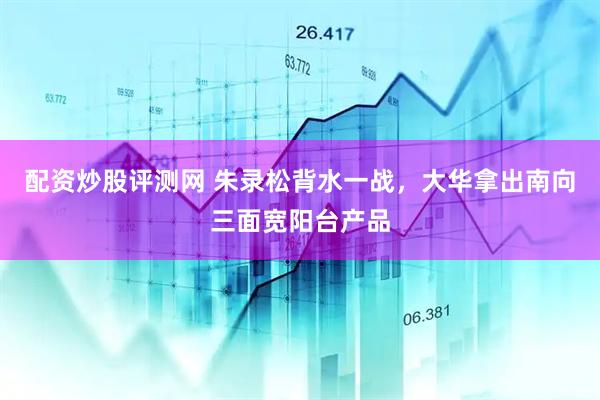 配资炒股评测网 朱录松背水一战，大华拿出南向三面宽阳台产品