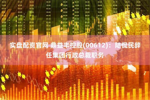 实盘配资官网 鼎益丰控股(00612)：陆侃民辞任集团行政总裁职务