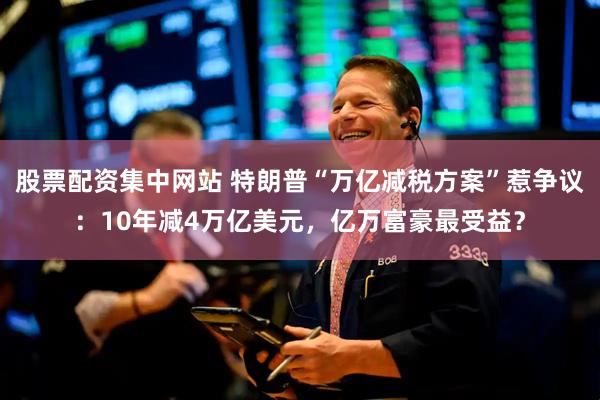 股票配资集中网站 特朗普“万亿减税方案”惹争议：10年减4万亿美元，亿万富豪最受益？