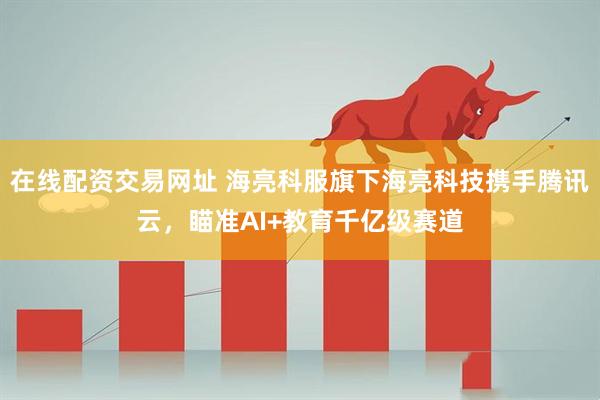 在线配资交易网址 海亮科服旗下海亮科技携手腾讯云，瞄准AI+教育千亿级赛道