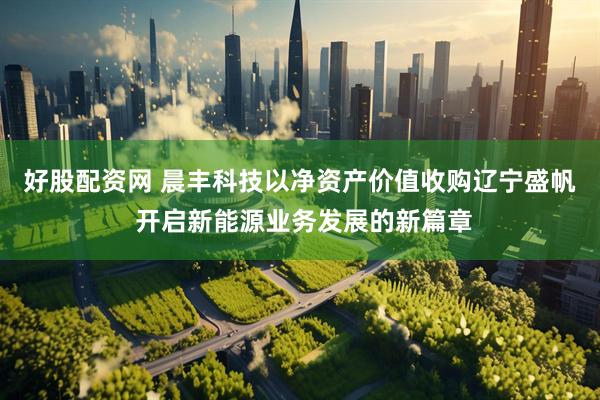 好股配资网 晨丰科技以净资产价值收购辽宁盛帆 开启新能源业务发展的新篇章