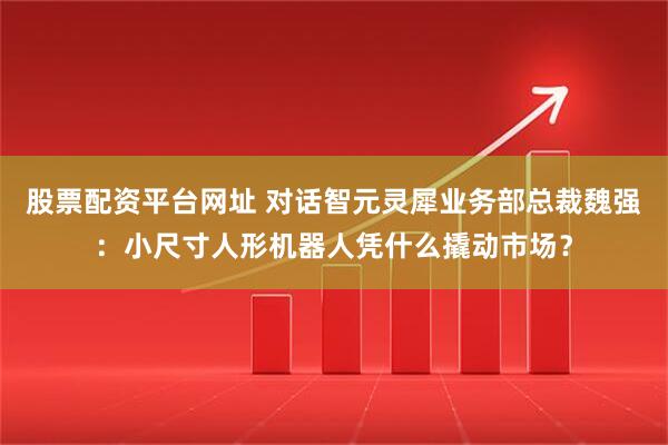 股票配资平台网址 对话智元灵犀业务部总裁魏强：小尺寸人形机器人凭什么撬动市场？