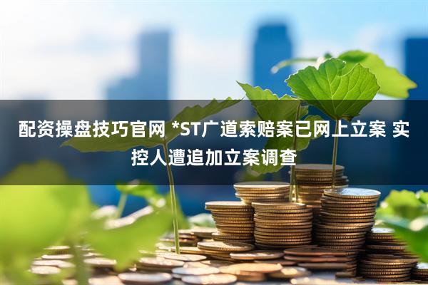 配资操盘技巧官网 *ST广道索赔案已网上立案 实控人遭追加立案调查