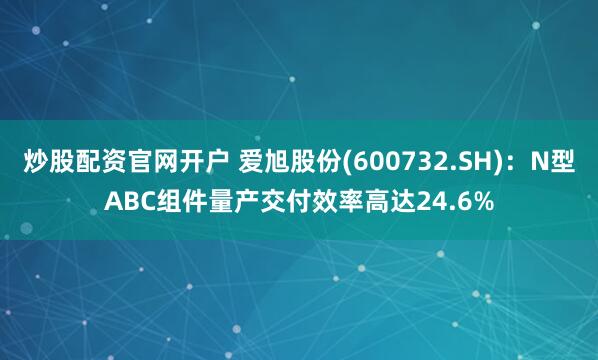 炒股配资官网开户 爱旭股份(600732.SH)：N型ABC组件量产交付效率高达24.6%
