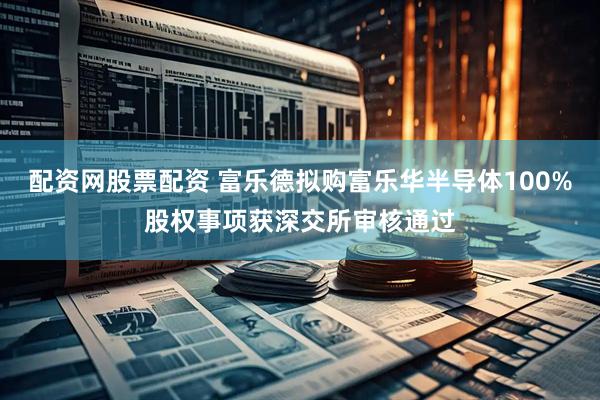 配资网股票配资 富乐德拟购富乐华半导体100%股权事项获深交所审核通过