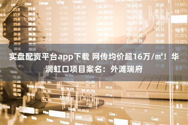 实盘配资平台app下载 网传均价超16万/㎡！华润虹口项目案名：外滩瑞府