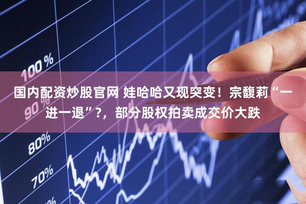 国内配资炒股官网 娃哈哈又现突变！宗馥莉“一进一退”?，部分股权拍卖成交价大跌