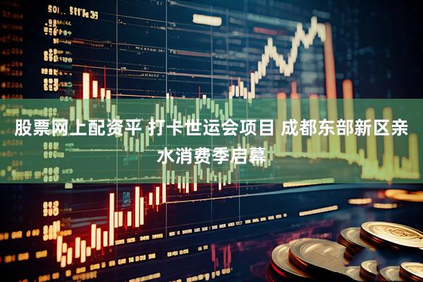股票网上配资平 打卡世运会项目 成都东部新区亲水消费季启幕