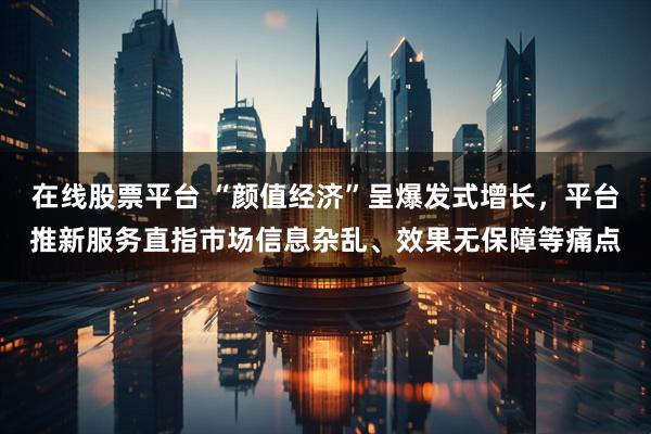 在线股票平台 “颜值经济”呈爆发式增长，平台推新服务直指市场信息杂乱、效果无保障等痛点