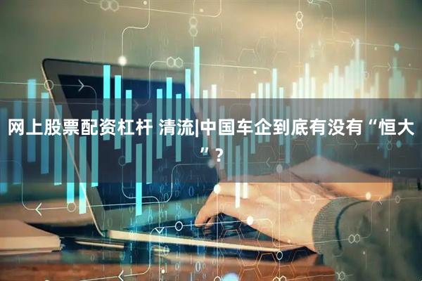 网上股票配资杠杆 清流|中国车企到底有没有“恒大”？