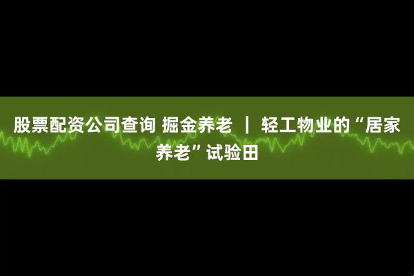 股票配资公司查询 掘金养老 ｜ 轻工物业的“居家养老”试验田