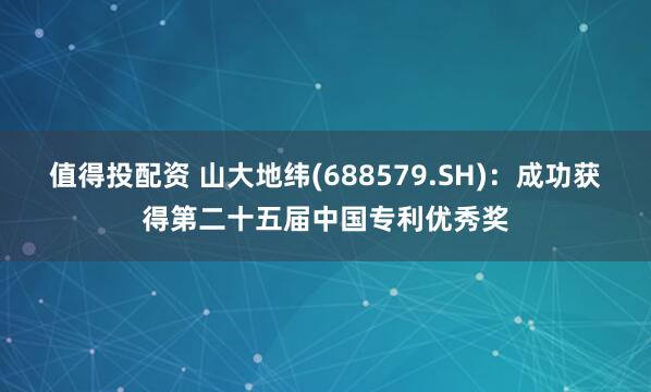值得投配资 山大地纬(688579.SH)：成功获得第二十五届中国专利优秀奖