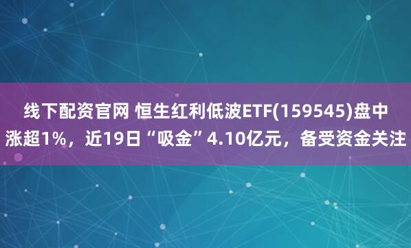 线下配资官网 恒生红利低波ETF(159545)盘中涨超1%，近19日“吸金”4.10亿元，备受资金关注