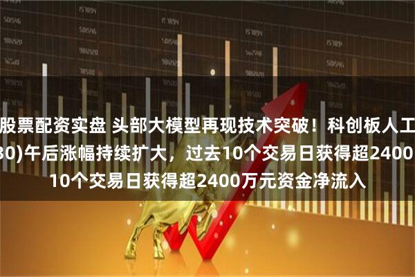 股票配资实盘 头部大模型再现技术突破！科创板人工智能ETF(588930)午后涨幅持续扩大，过去10个交易日获得超2400万元资金净流入