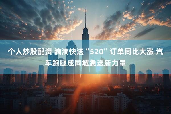 个人炒股配资 滴滴快送“520”订单同比大涨 汽车跑腿成同城急送新力量