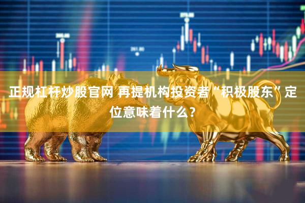 正规杠杆炒股官网 再提机构投资者“积极股东”定位意味着什么？