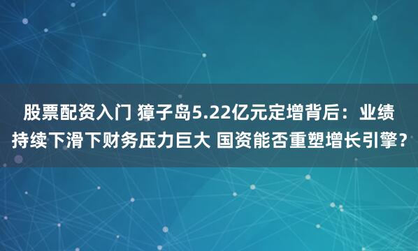 股票配资入门 獐子岛5.22亿元定增背后：业绩持续下滑下财务压力巨大 国资能否重塑增长引擎？