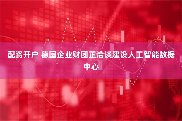 配资开户 德国企业财团正洽谈建设人工智能数据中心
