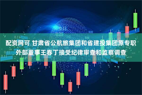 配资网可 甘肃省公航旅集团和省建投集团原专职外部董事王春丁接受纪律审查和监察调查