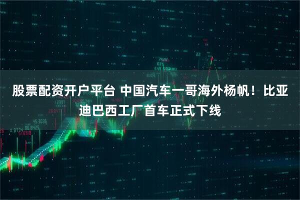 股票配资开户平台 中国汽车一哥海外杨帆！比亚迪巴西工厂首车正式下线