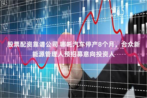 股票配资靠谱公司 哪吒汽车停产8个月，合众新能源管理人预招募意向投资人