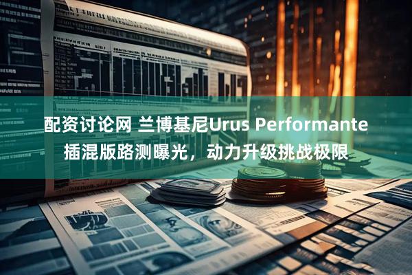 配资讨论网 兰博基尼Urus Performante插混版路测曝光，动力升级挑战极限