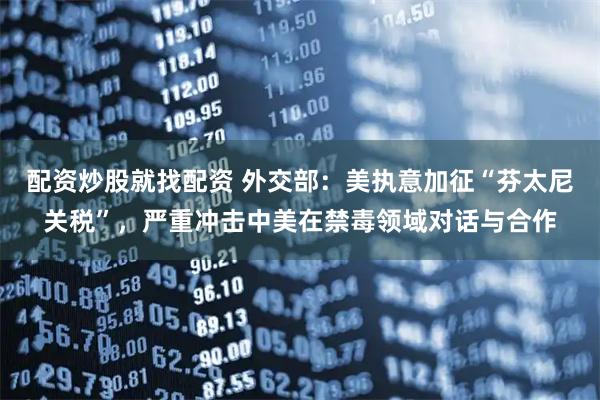 配资炒股就找配资 外交部：美执意加征“芬太尼关税”，严重冲击中美在禁毒领域对话与合作
