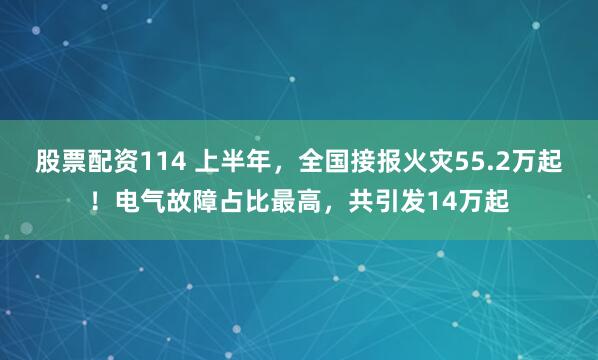 股票配资114 上半年，全国接报火灾55.2万起！电气故障占比最高，共引发14万起