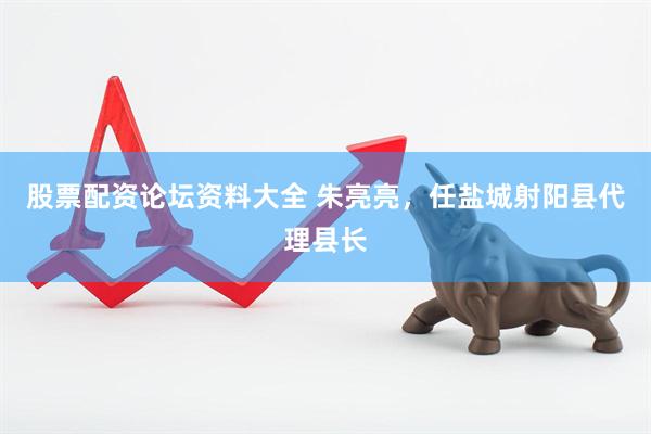 股票配资论坛资料大全 朱亮亮，任盐城射阳县代理县长
