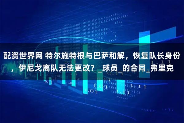 配资世界网 特尔施特根与巴萨和解，恢复队长身份，伊尼戈离队无法更改？_球员_的合同_弗里克