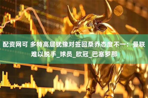 配资网可 多特高层犹豫对签回桑乔态度不一：曼联难以脱手_球员_欧冠_巴塞罗那