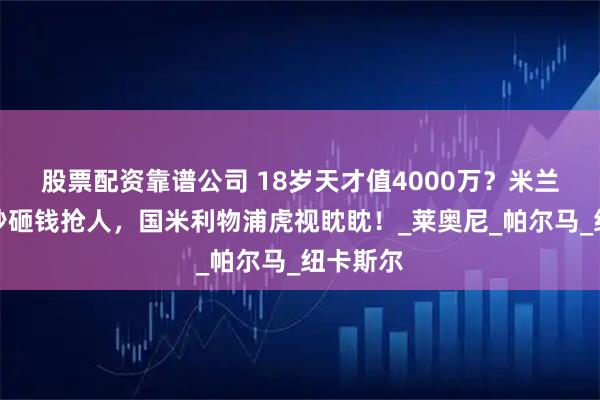 股票配资靠谱公司 18岁天才值4000万？米兰卖佳夫秒砸钱抢人，国米利物浦虎视眈眈！_莱奥尼_帕尔马_纽卡斯尔