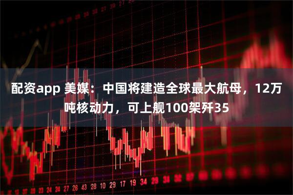 配资app 美媒：中国将建造全球最大航母，12万吨核动力，可上舰100架歼35