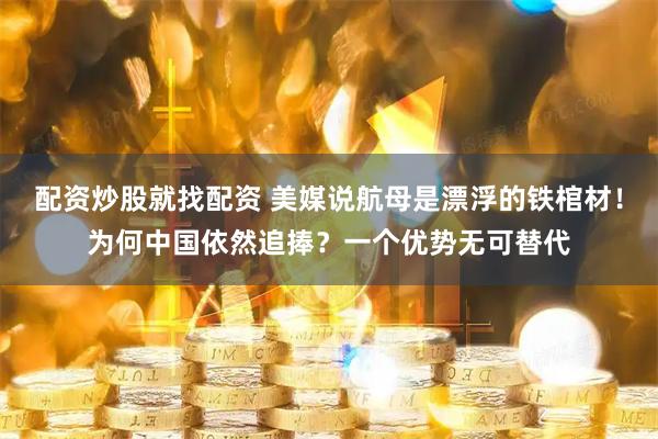 配资炒股就找配资 美媒说航母是漂浮的铁棺材！为何中国依然追捧？一个优势无可替代