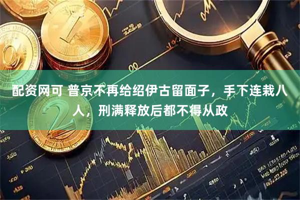 配资网可 普京不再给绍伊古留面子,手下连栽八人,刑满释放后都不得从政