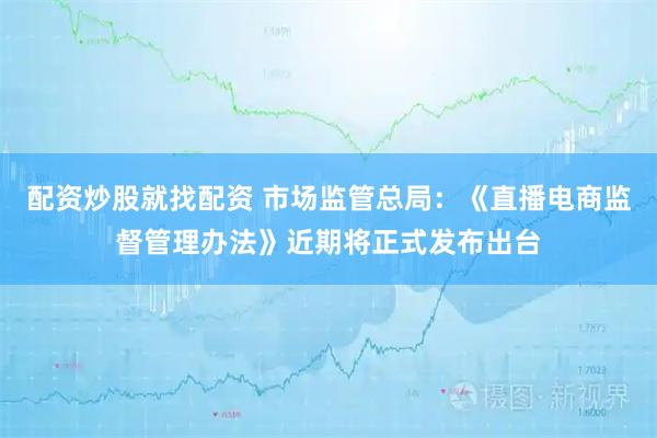 配资炒股就找配资 市场监管总局：《直播电商监督管理办法》近期将正式发布出台