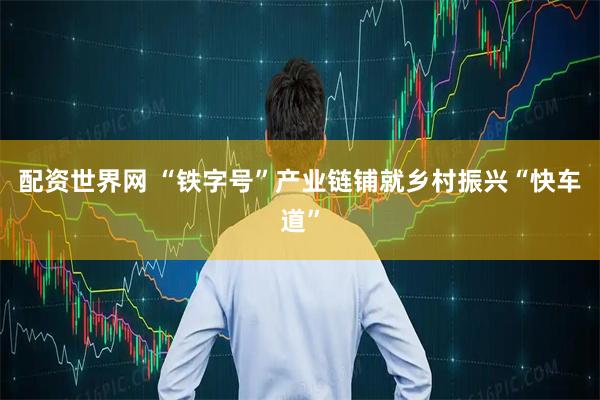 配资世界网 “铁字号”产业链铺就乡村振兴“快车道”