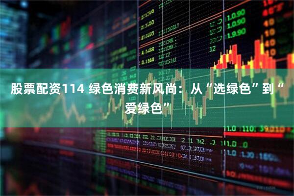 股票配资114 绿色消费新风尚：从“选绿色”到“爱绿色”